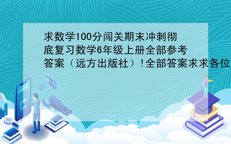 求数学100分闯关期末冲刺彻底复习数学6年级上册全部参考答案（远方出版社）!全部答案求求各位,帮帮我啊~~o(>_