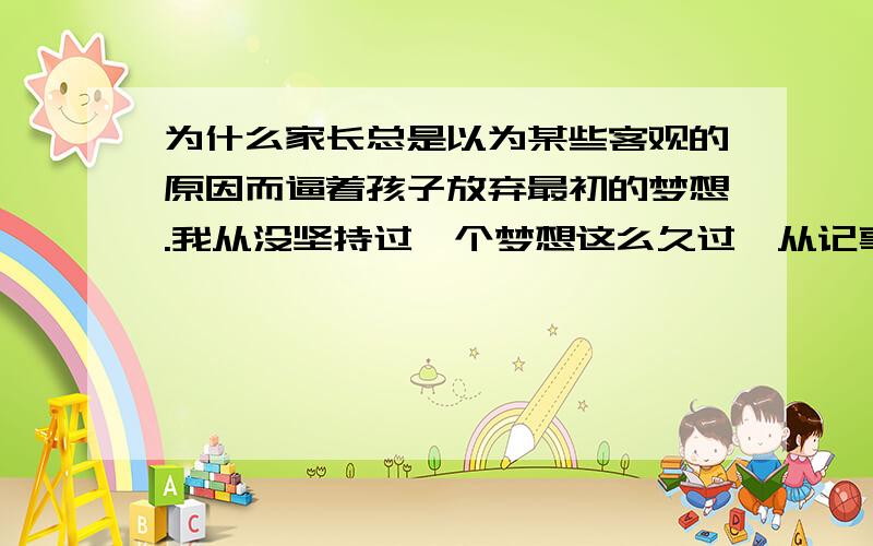 为什么家长总是以为某些客观的原因而逼着孩子放弃最初的梦想.我从没坚持过一个梦想这么久过,从记事起到现在.