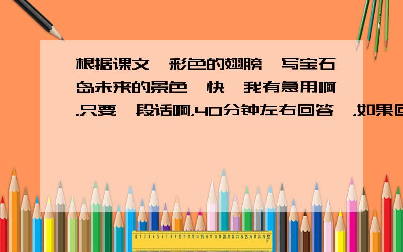 根据课文【彩色的翅膀】写宝石岛未来的景色,快,我有急用啊.只要一段话啊，40分钟左右回答噻，如果回答的又快又好我会加分的啊，我实在是很急啊，各位帮帮忙啊，我实在是很急啊，帮