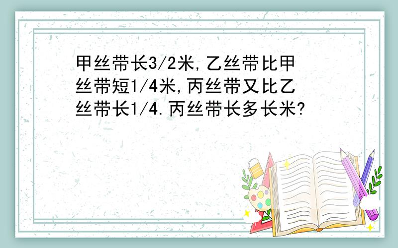 甲丝带长3/2米,乙丝带比甲丝带短1/4米,丙丝带又比乙丝带长1/4.丙丝带长多长米?