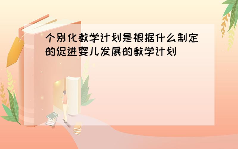 个别化教学计划是根据什么制定的促进婴儿发展的教学计划