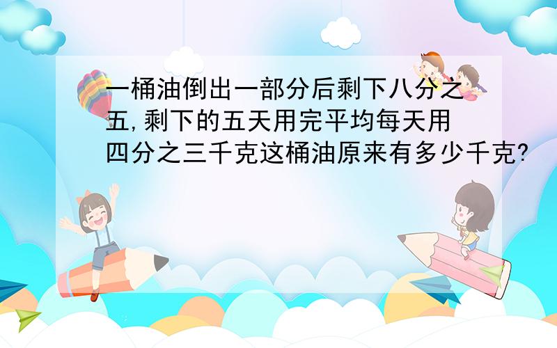 一桶油倒出一部分后剩下八分之五,剩下的五天用完平均每天用四分之三千克这桶油原来有多少千克?