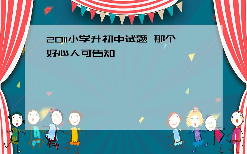 2011小学升初中试题 那个好心人可告知