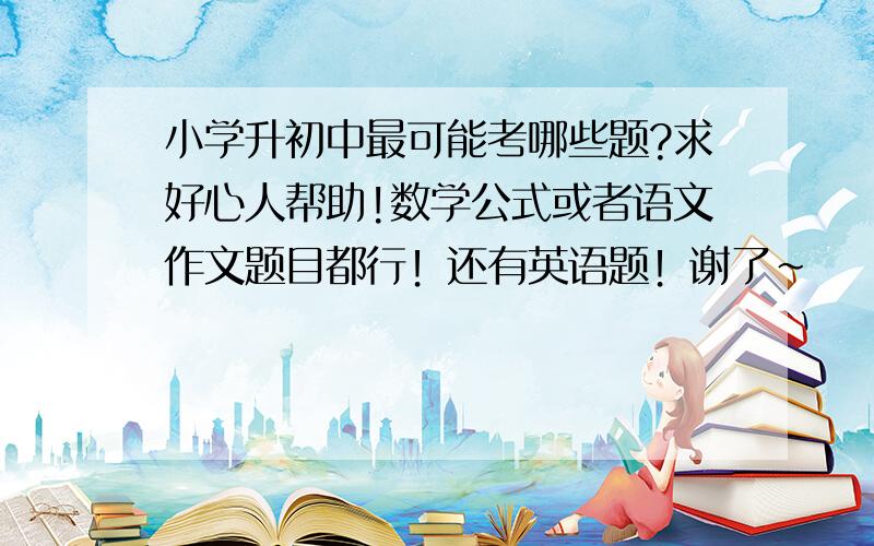 小学升初中最可能考哪些题?求好心人帮助!数学公式或者语文作文题目都行！还有英语题！谢了~