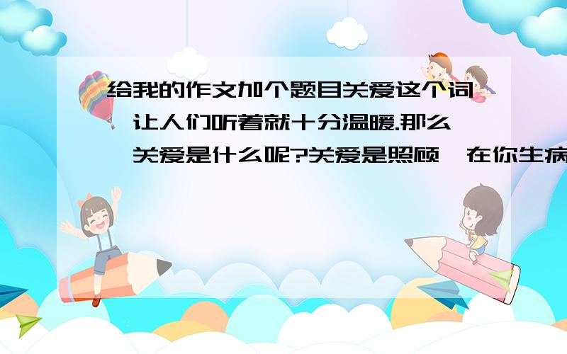 给我的作文加个题目关爱这个词,让人们听着就十分温暖.那么,关爱是什么呢?关爱是照顾,在你生病的时候送上真情的祝福.关爱是力量,让你在一蹶不振的时候喝上“兴奋剂”.关爱是善意的批