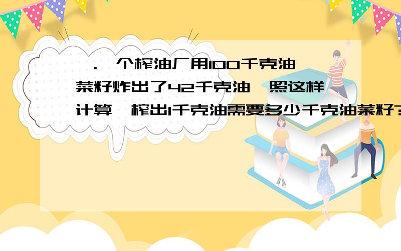 一.一个榨油厂用100千克油菜籽炸出了42千克油,照这样计算,榨出1千克油需要多少千克油菜籽?1千克油菜籽可以榨多少千克油?