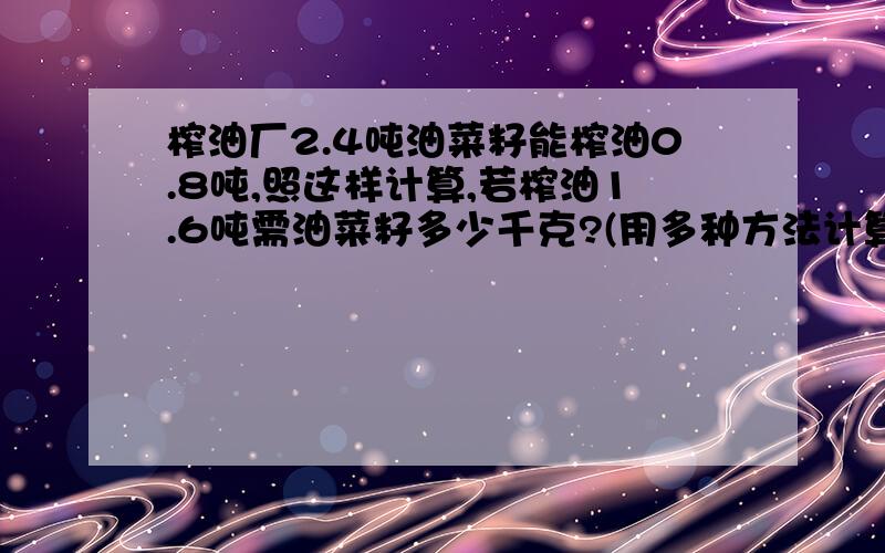 榨油厂2.4吨油菜籽能榨油0.8吨,照这样计算,若榨油1.6吨需油菜籽多少千克?(用多种方法计算)