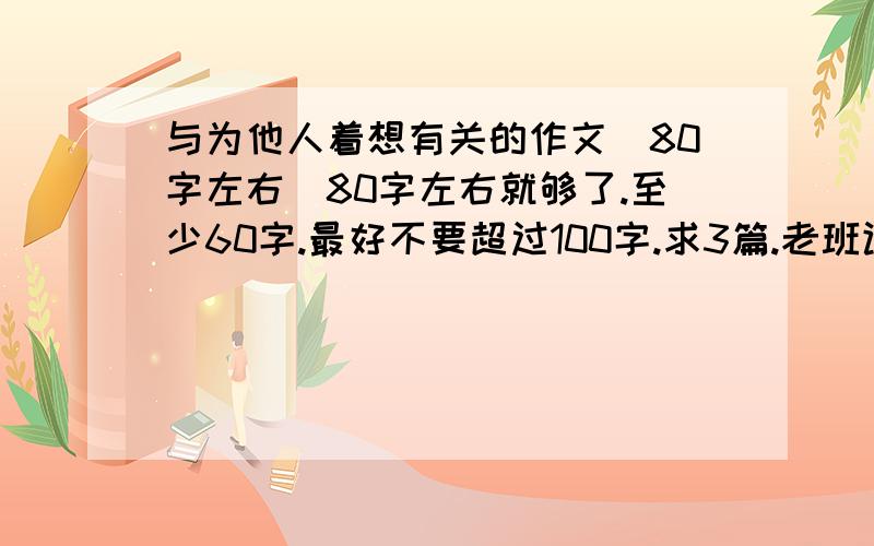 与为他人着想有关的作文（80字左右）80字左右就够了.至少60字.最好不要超过100字.求3篇.老班让围绕“肯替别人着想是第一等学问”这个主题来写,题目可以不是这个,但是内容要跟这有关.有