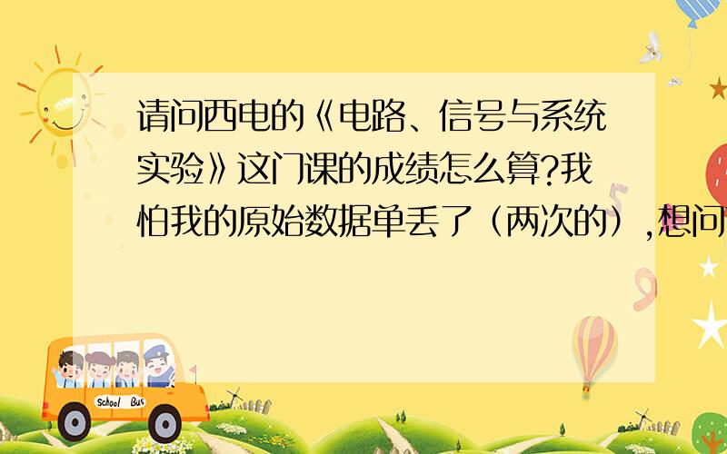 请问西电的《电路、信号与系统实验》这门课的成绩怎么算?我怕我的原始数据单丢了（两次的）,想问下这怎么算分?平时的实验影响大吗?