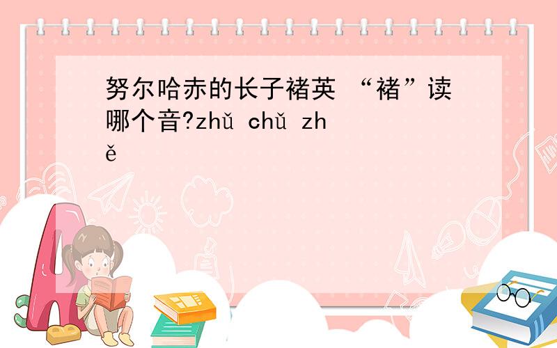 努尔哈赤的长子褚英 “褚”读哪个音?zhǔ chǔ zhě