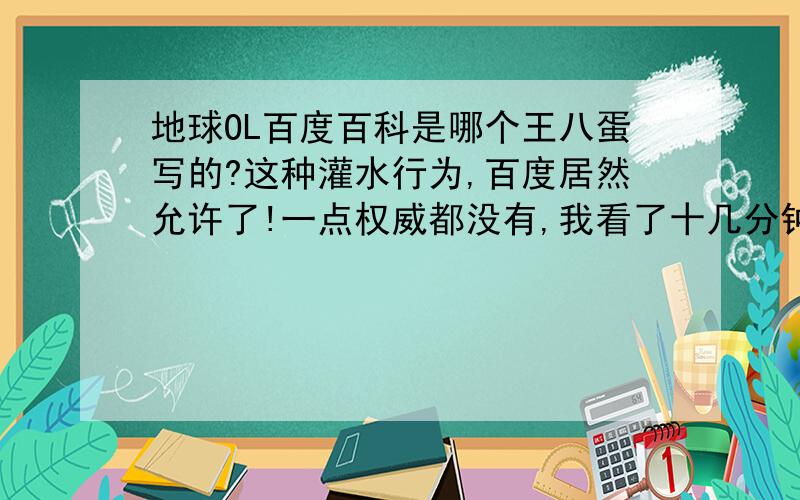 地球OL百度百科是哪个王八蛋写的?这种灌水行为,百度居然允许了!一点权威都没有,我看了十几分钟 最后总结 全是恶搞的废话,浪费人时间的废话,对于这篇百科是谁写的 我很好奇,居然有精力