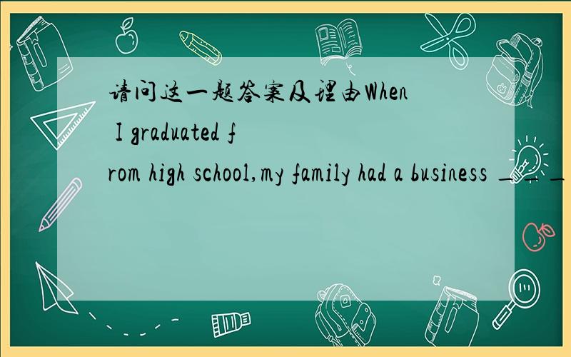 请问这一题答案及理由When I graduated from high school,my family had a business ____ I never thought about getting a college education.　　A.so B.or C.though D.since