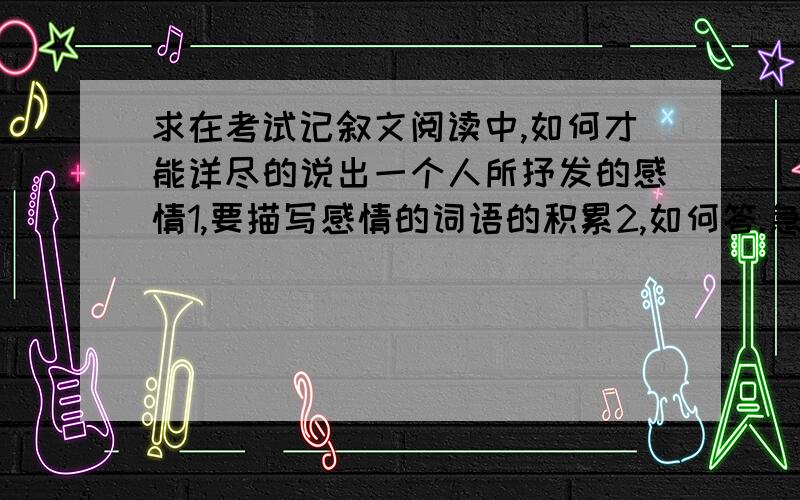 求在考试记叙文阅读中,如何才能详尽的说出一个人所抒发的感情1,要描写感情的词语的积累2,如何答.急.