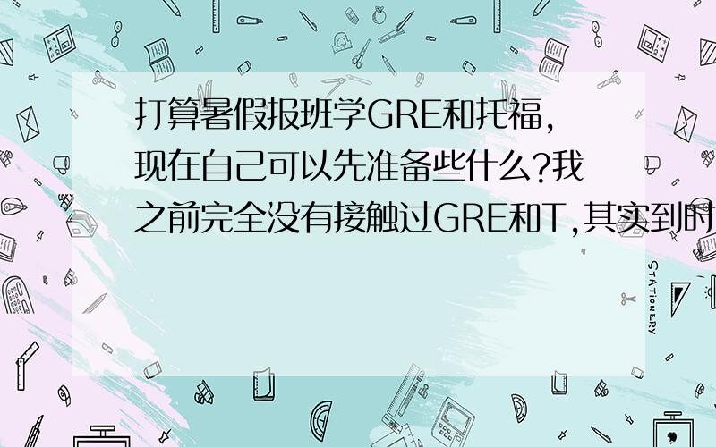 打算暑假报班学GRE和托福,现在自己可以先准备些什么?我之前完全没有接触过GRE和T,其实到时候也不知道该报什么班……