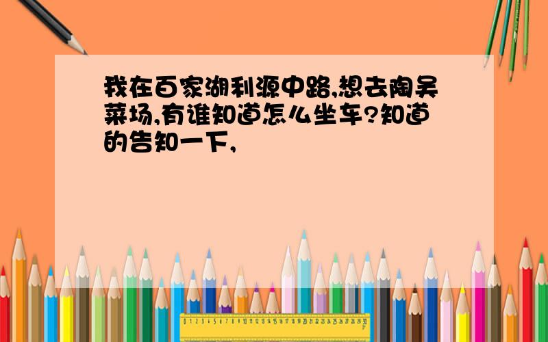 我在百家湖利源中路,想去陶吴菜场,有谁知道怎么坐车?知道的告知一下,