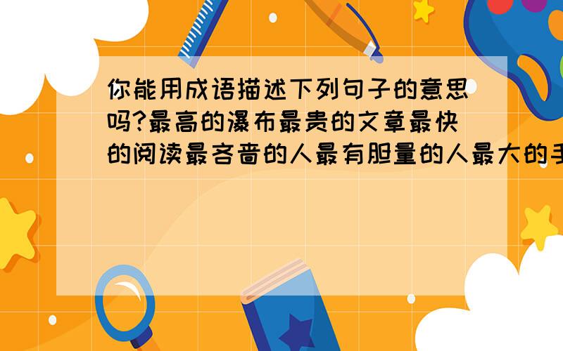 你能用成语描述下列句子的意思吗?最高的瀑布最贵的文章最快的阅读最吝啬的人最有胆量的人最大的手最洁净的东西最长的脚最赚钱的生意