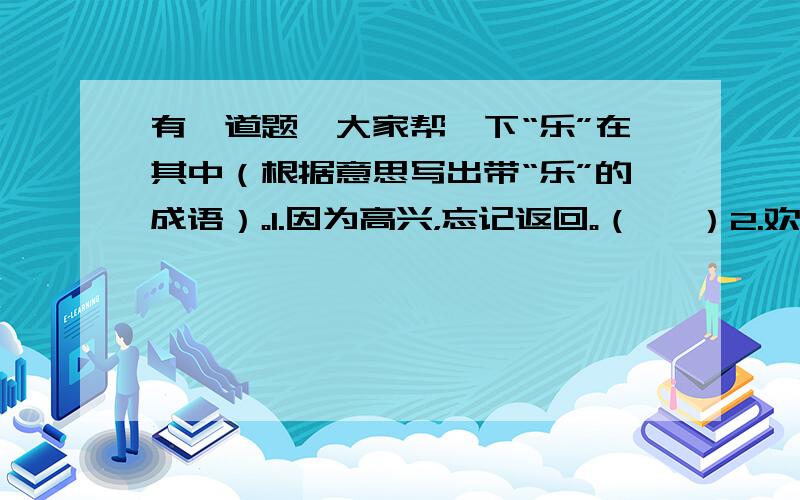 有一道题,大家帮一下“乐”在其中（根据意思写出带“乐”的成语）。1.因为高兴，忘记返回。（   ）2.欢乐过度，招致悲伤。（   ）3.爱做善事，喜欢施舍。（   ）4.抑郁不畅，心情烦闷。