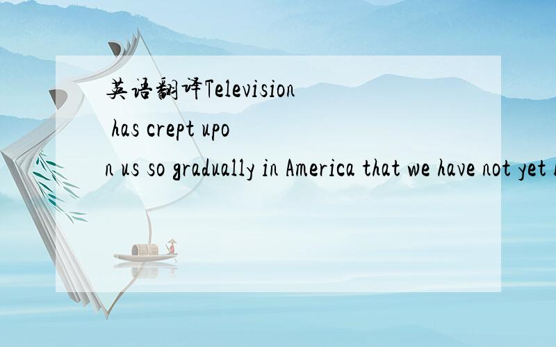 英语翻译Television has crept upon us so gradually in America that we have not yet become aware of the extent of its impact for good or bad.I myself do not look at it very often except for it's coverage of sporting events,news,and politics.Indeed,