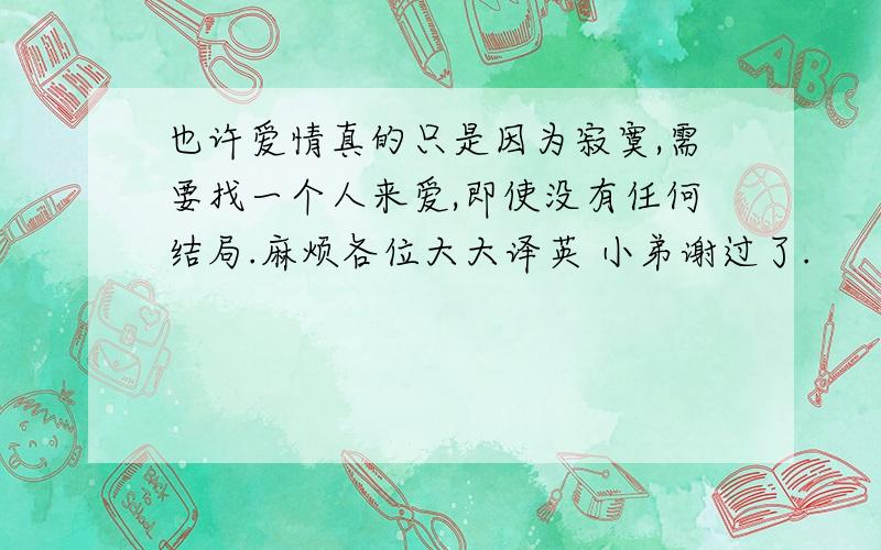 也许爱情真的只是因为寂寞,需要找一个人来爱,即使没有任何结局.麻烦各位大大译英 小弟谢过了.