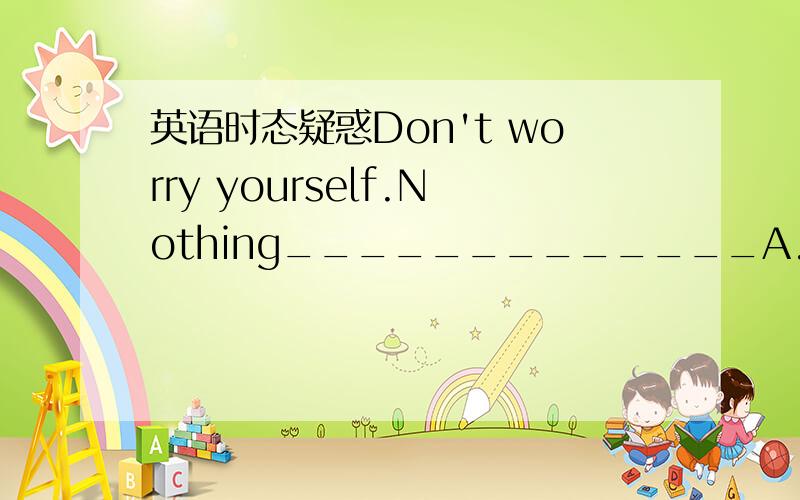 英语时态疑惑Don't worry yourself.Nothing_____________A.took place B takes place C has happened D,happened这里为什么应happen的完成时呢?或者说为什么不用一般过去式之类的呢这样的时态老疑惑呢