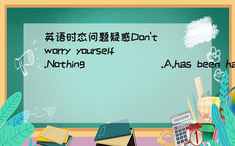 英语时态问题疑惑Don't worry yourself.Nothing_______.A,has been happenedB,have happenedC,took placeD,has happened到底现在哪个?尤其是CD答案有何区别