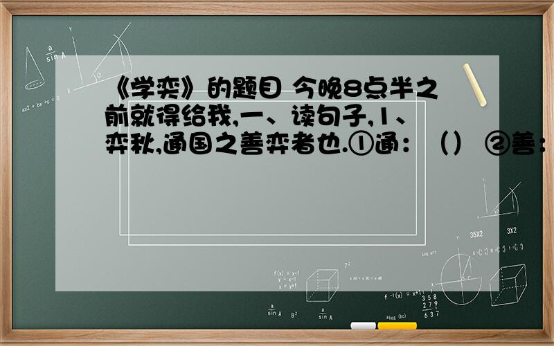 《学奕》的题目 今晚8点半之前就得给我,一、读句子,1、弈秋,通国之善弈者也.①通：（） ②善：（） ③者：（）2、使弈秋诲二人弈.①使：（） ②诲：（） ③弈：（）3、惟弈秋之为听.①