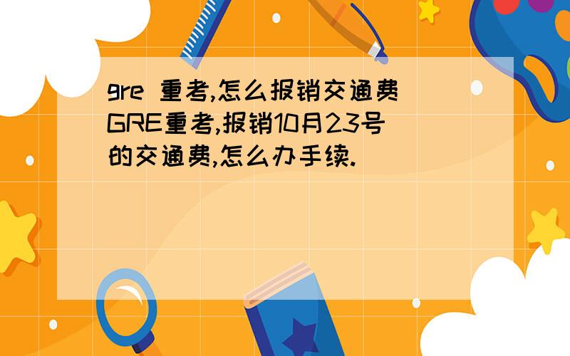 gre 重考,怎么报销交通费GRE重考,报销10月23号的交通费,怎么办手续.