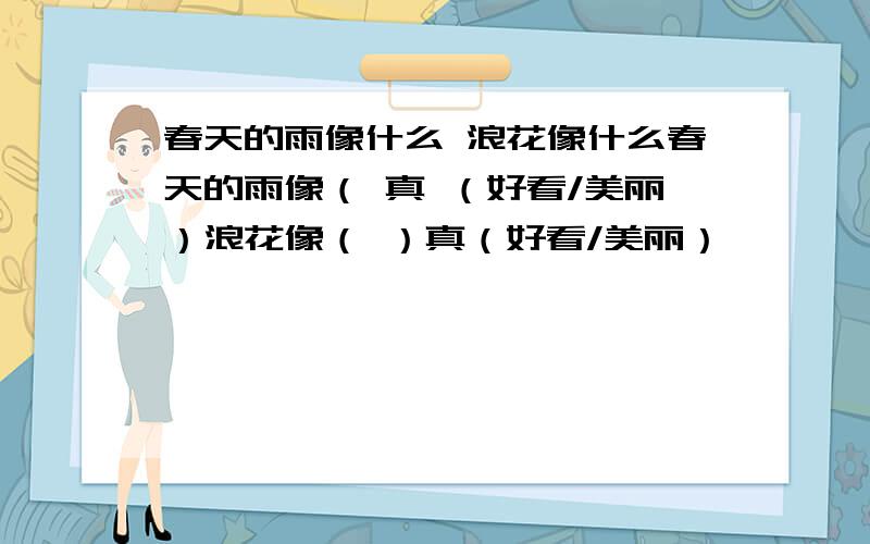 春天的雨像什么 浪花像什么春天的雨像（ 真 （好看/美丽）浪花像（ ）真（好看/美丽）