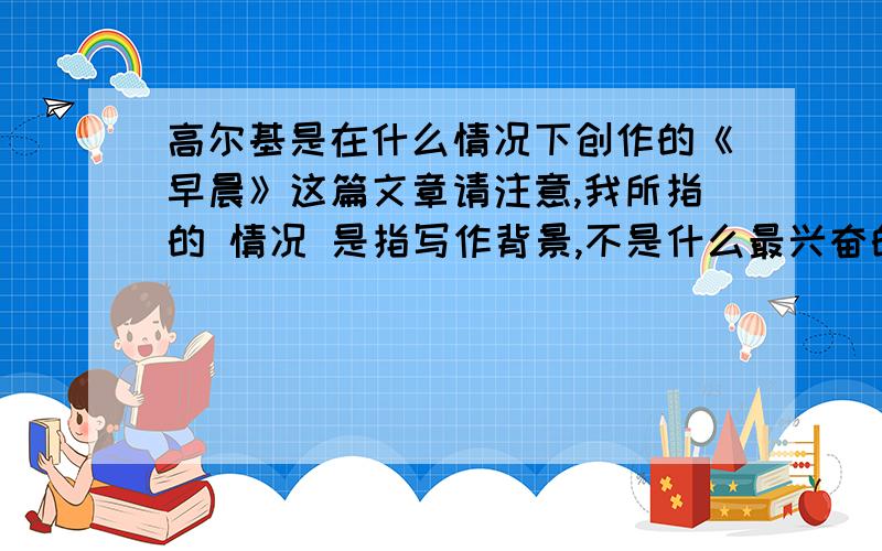 高尔基是在什么情况下创作的《早晨》这篇文章请注意,我所指的 情况 是指写作背景,不是什么最兴奋的情况下,而且希望高手们能够快点,我今天晚上就要!