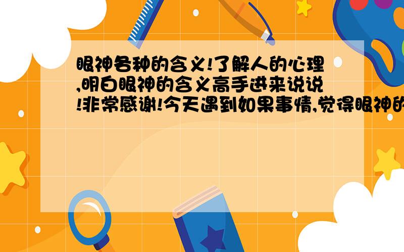 眼神各种的含义!了解人的心理,明白眼神的含义高手进来说说!非常感谢!今天遇到如果事情,觉得眼神的交流也很重要想明白其中的意思.据说眼神可以看透一个人的心在想什么!列入：眼神：闪