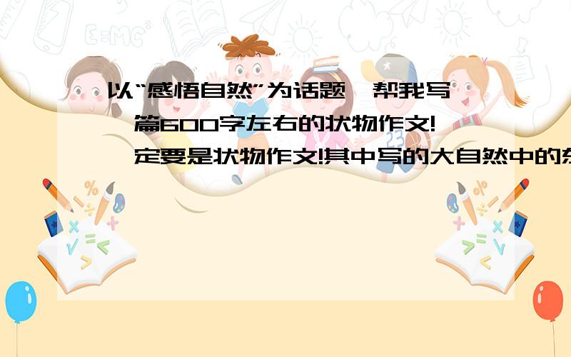 以“感悟自然”为话题,帮我写一篇600字左右的状物作文!一定要是状物作文!其中写的大自然中的东西要有深刻的含意（我是一个初中生,寓意不要太深、太成熟）,看题要准、新、深!（审题准