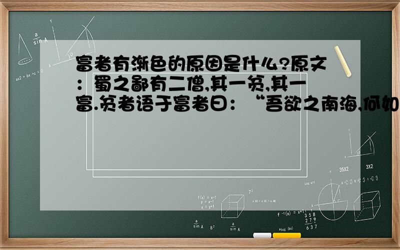 富者有渐色的原因是什么?原文：蜀之鄙有二僧,其一贫,其一富.贫者语于富者曰：“吾欲之南海,何如?”富者曰：“子何恃而往?”曰：“吾一瓶一钵足矣.” 富者曰：“吾数年来欲买舟而下,犹