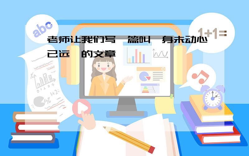 老师让我们写一篇叫《身未动心已远》的文章,