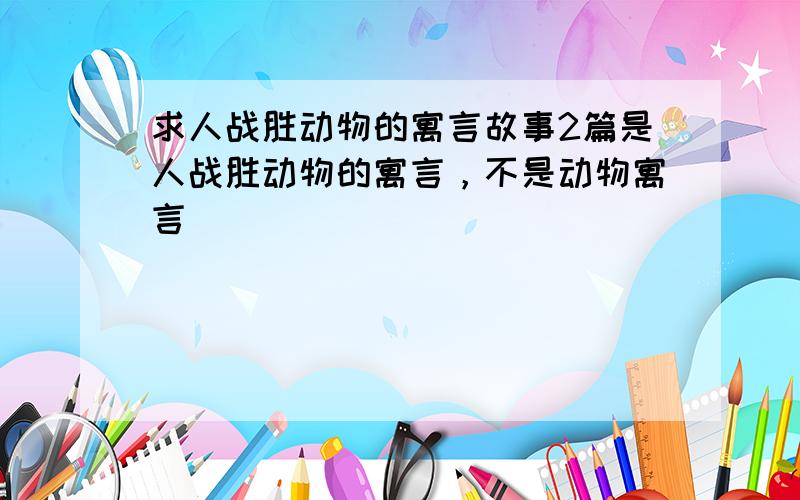 求人战胜动物的寓言故事2篇是人战胜动物的寓言，不是动物寓言