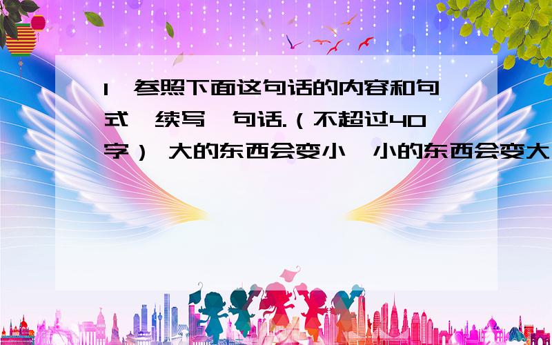 1、参照下面这句话的内容和句式,续写一句话.（不超过40字） 大的东西会变小,小的东西会变大,“大”与“小”常常在某种条件下向对方转化.举例来说,大的损失会因为补救及时而变小,小的