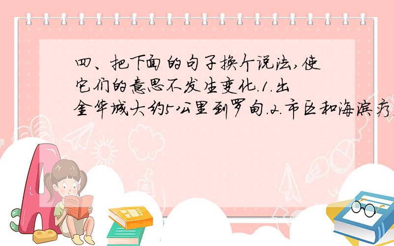 四、把下面的句子换个说法,使它们的意思不发生变化.1．出金华城大约5公里到罗甸.2．市区和海滨疗养四、把下面的句子换个说法,使它们的意思不发生变化.1．出金华城大约5公里到罗甸.2．