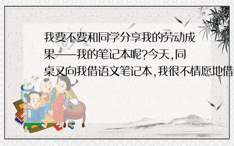 我要不要和同学分享我的劳动成果——我的笔记本呢?今天,同桌又向我借语文笔记本,我很不情愿地借给了她,但那可是我花了多少心血搜集积累下来的知识点啊!    我到处查资料,上网查,才把