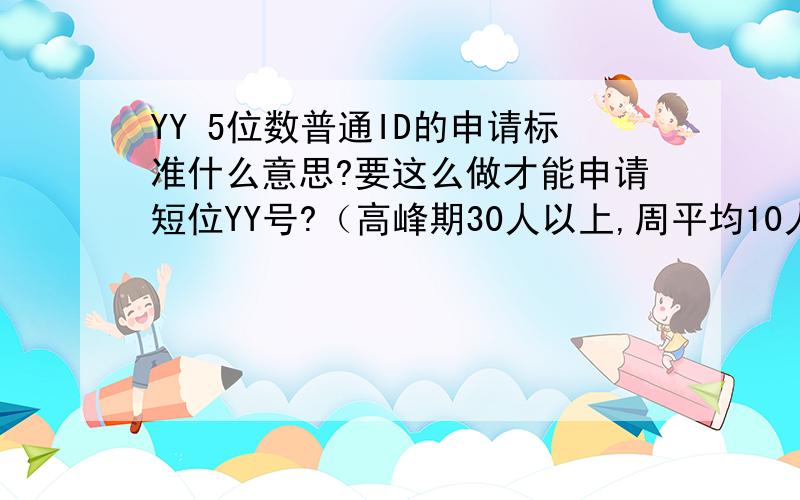 YY 5位数普通ID的申请标准什么意思?要这么做才能申请短位YY号?（高峰期30人以上,周平均10人以上,周平均为24小时平均值.请在申请前确认您的频道此前一周内是符合申请标准的,以免造成申请