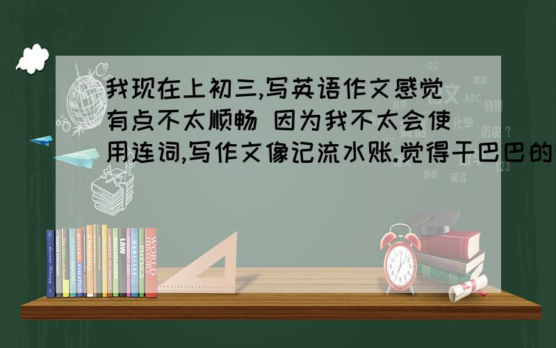 我现在上初三,写英语作文感觉有点不太顺畅 因为我不太会使用连词,写作文像记流水账.觉得干巴巴的我现在想知道一个技巧方面比如说遇到让你直接翻译的,写日记的,报道这样的作用.我都应