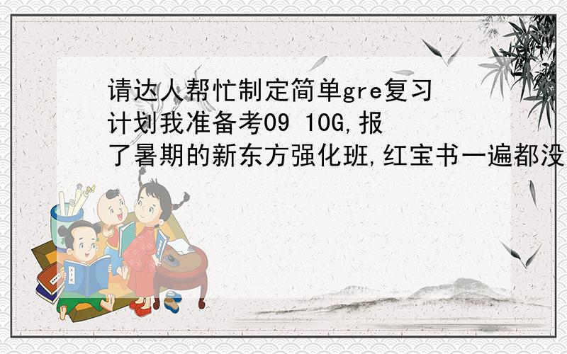 请达人帮忙制定简单gre复习计划我准备考09 10G,报了暑期的新东方强化班,红宝书一遍都没背完,其他复习进度也几乎还未起步,请达人们或有经验的同人帮小弟我制定个简单的计划（包括作文）