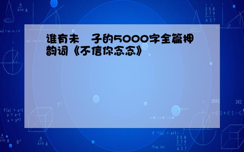 谁有未晞子的5000字全篇押韵词《不信你念念》