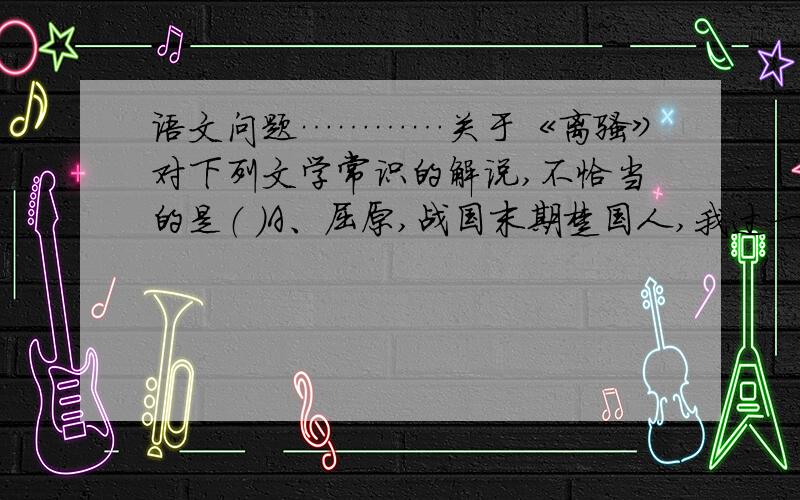 语文问题…………关于《离骚》对下列文学常识的解说,不恰当的是（ ）A、屈原,战国末期楚国人,我过一位伟大的爱国主义诗人,开创了诗歌从集体歌唱变为个人独立创作的新纪元.B、《楚辞