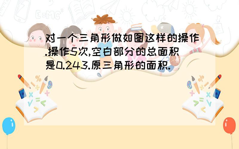 对一个三角形做如图这样的操作.操作5次,空白部分的总面积是0.243.原三角形的面积.