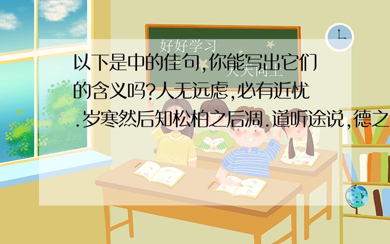 以下是中的佳句,你能写出它们的含义吗?人无远虑,必有近忧.岁寒然后知松柏之后凋.道听途说,德之弃也.