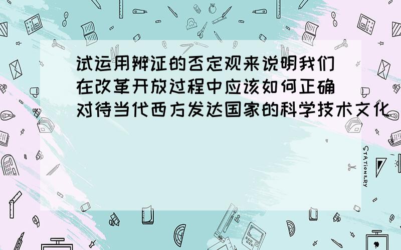 试运用辨证的否定观来说明我们在改革开放过程中应该如何正确对待当代西方发达国家的科学技术文化