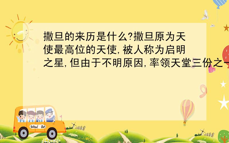 撒旦的来历是什么?撒旦原为天使最高位的天使,被人称为启明之星,但由于不明原因,率领天堂三份之一天使叛乱,但结果失败,给上帝打落地狱成为堕天使,亦就是恶魔