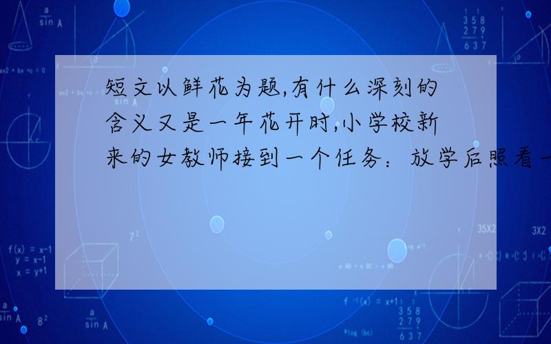 短文以鲜花为题,有什么深刻的含义又是一年花开时,小学校新来的女教师接到一个任务：放学后照看一下校园西南角的花坛.校长说：“孩子们放学后会来偷的.” “偷?”二十一岁的女教师想