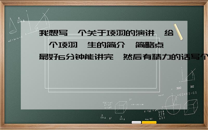 我想写一个关于项羽的演讲,给一个项羽一生的简介,简略点,最好6分钟能讲完,然后有精力的话写个重点故事像鸿门宴的故事简介,加起来不超过14分钟.好的有重赏,说到做到.