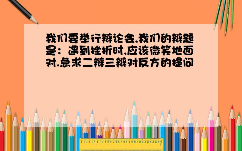 我们要举行辩论会,我们的辩题是：遇到挫折时,应该微笑地面对.急求二辩三辩对反方的提问