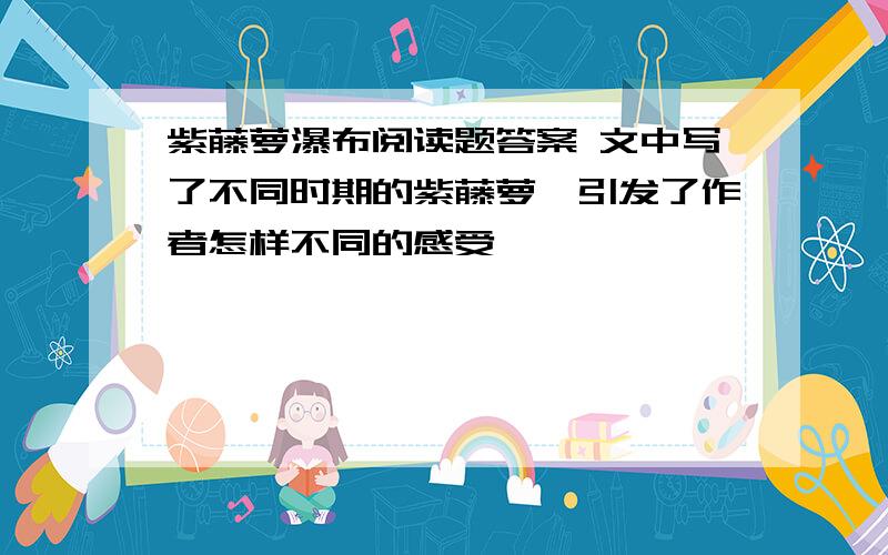 紫藤萝瀑布阅读题答案 文中写了不同时期的紫藤萝,引发了作者怎样不同的感受